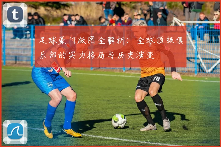 足球豪门版图全解析:全球顶级俱乐部的实力格局与历史演变