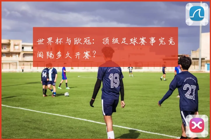 世界杯与欧冠:顶级足球赛事究竟间隔多久开赛?