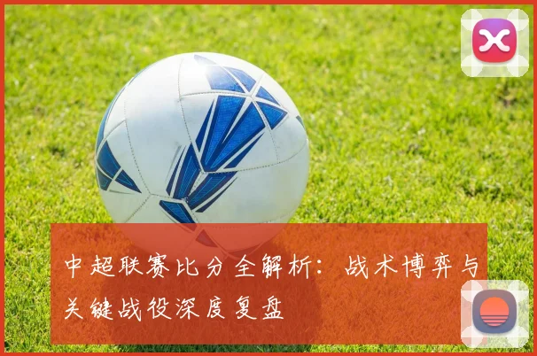中超联赛比分全解析:战术博弈与关键战役深度复盘