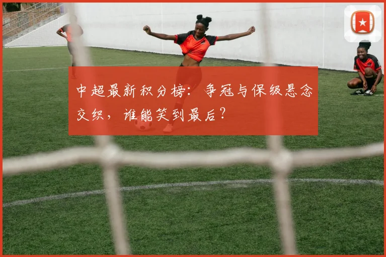 中超最新积分榜：争冠与保级悬念交织，谁能笑到最后？