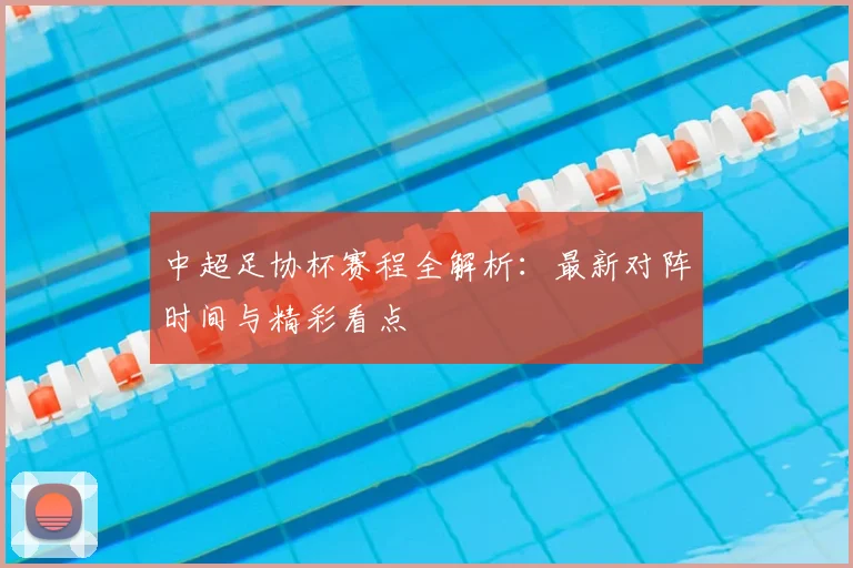 中超足协杯赛程全解析:最新对阵时间与精彩看点