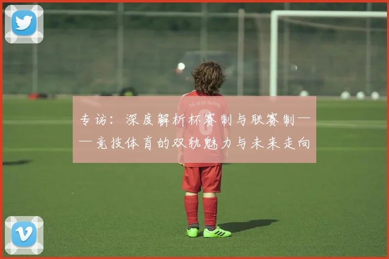 专访：深度解析杯赛制与联赛制——竞技体育的双轨魅力与未来走向